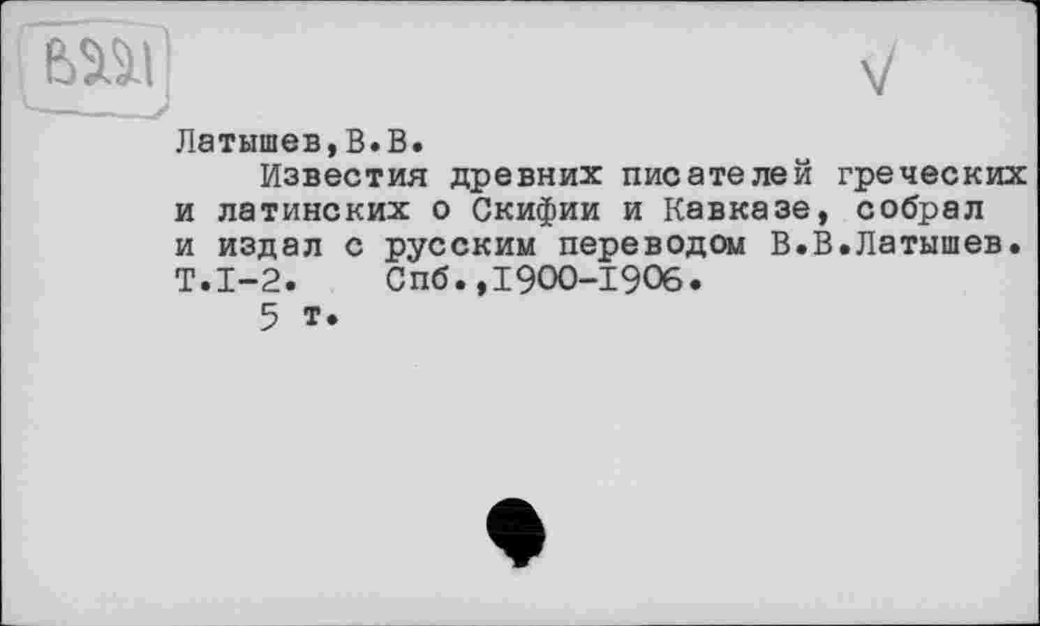 ﻿Латышев,В.В.
Известия древних писателей греческих и латинских о Скифии и Кавказе, собрал и издал с русским переводом В.В.Латышев. Т.1-2. Спб.,1900-1906.
5 т.